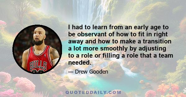 I had to learn from an early age to be observant of how to fit in right away and how to make a transition a lot more smoothly by adjusting to a role or filling a role that a team needed.