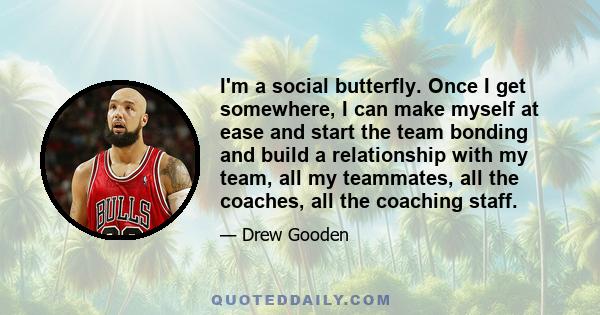 I'm a social butterfly. Once I get somewhere, I can make myself at ease and start the team bonding and build a relationship with my team, all my teammates, all the coaches, all the coaching staff.