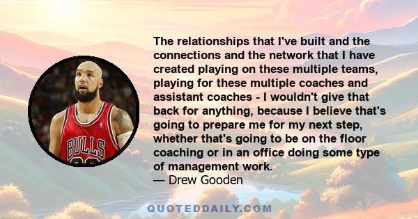 The relationships that I've built and the connections and the network that I have created playing on these multiple teams, playing for these multiple coaches and assistant coaches - I wouldn't give that back for