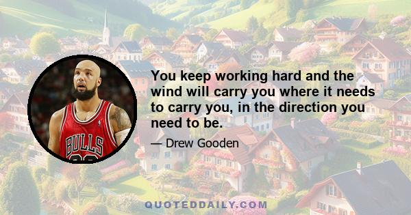 You keep working hard and the wind will carry you where it needs to carry you, in the direction you need to be.