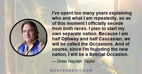 I’ve spent too many years explaining who and what I am repeatedly, so as of this moment I officially secede from both races. I plan to start my own separate nation. Because I am half Ojibway and half Caucasian, we will