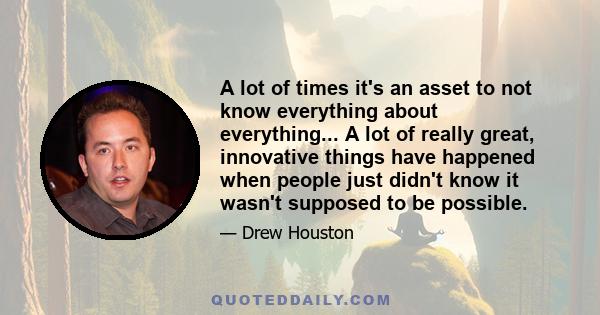 A lot of times it's an asset to not know everything about everything... A lot of really great, innovative things have happened when people just didn't know it wasn't supposed to be possible.