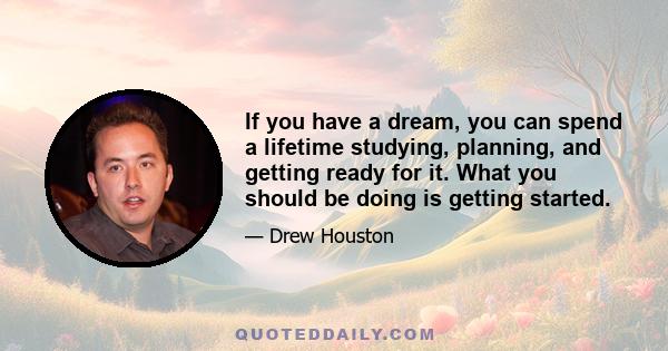 If you have a dream, you can spend a lifetime studying, planning, and getting ready for it. What you should be doing is getting started.