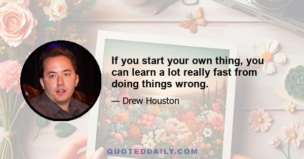 If you start your own thing, you can learn a lot really fast from doing things wrong.