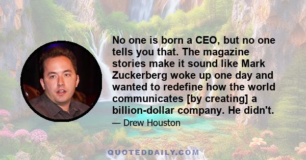 No one is born a CEO, but no one tells you that. The magazine stories make it sound like Mark Zuckerberg woke up one day and wanted to redefine how the world communicates [by creating] a billion-dollar company. He