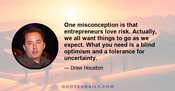 One misconception is that entrepreneurs love risk. Actually, we all want things to go as we expect. What you need is a blind optimism and a tolerance for uncertainty.