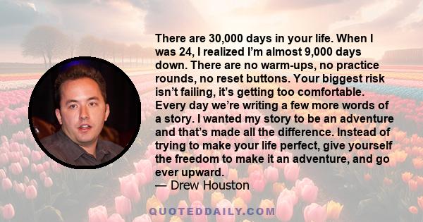 There are 30,000 days in your life. When I was 24, I realized I’m almost 9,000 days down. There are no warm-ups, no practice rounds, no reset buttons. Your biggest risk isn’t failing, it’s getting too comfortable. Every 