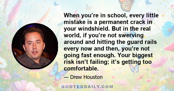 When you’re in school, every little mistake is a permanent crack in your windshield. But in the real world, if you’re not swerving around and hitting the guard rails every now and then, you’re not going fast enough.