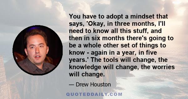 You have to adopt a mindset that says, 'Okay, in three months, I'll need to know all this stuff, and then in six months there's going to be a whole other set of things to know - again in a year, in five years.' The