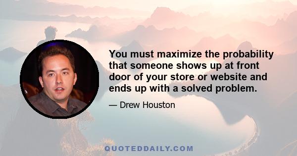 You must maximize the probability that someone shows up at front door of your store or website and ends up with a solved problem.