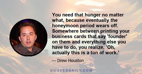 You need that hunger no matter what, because eventually the honeymoon period wears off. Somewhere between printing your business cards that say 'founder' on them and everything else you have to do, you realize, 'Oh,