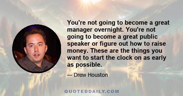 You're not going to become a great manager overnight. You're not going to become a great public speaker or figure out how to raise money. These are the things you want to start the clock on as early as possible.