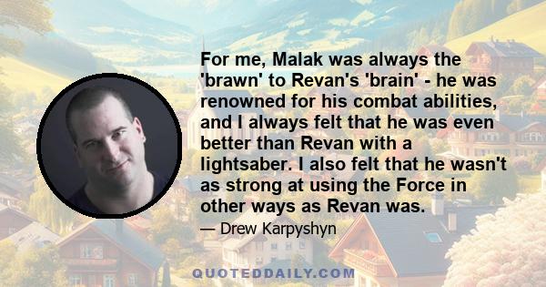 For me, Malak was always the 'brawn' to Revan's 'brain' - he was renowned for his combat abilities, and I always felt that he was even better than Revan with a lightsaber. I also felt that he wasn't as strong at using