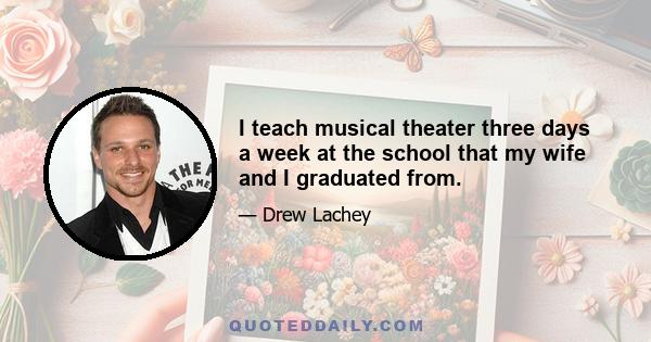 I teach musical theater three days a week at the school that my wife and I graduated from.