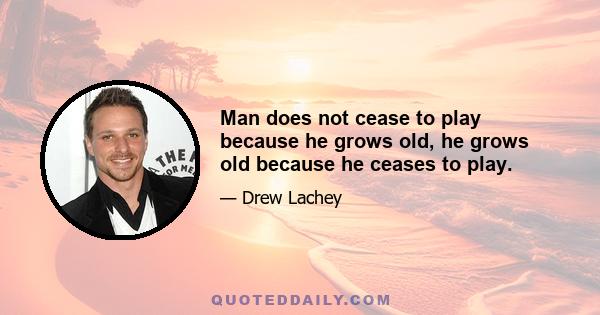 Man does not cease to play because he grows old, he grows old because he ceases to play.