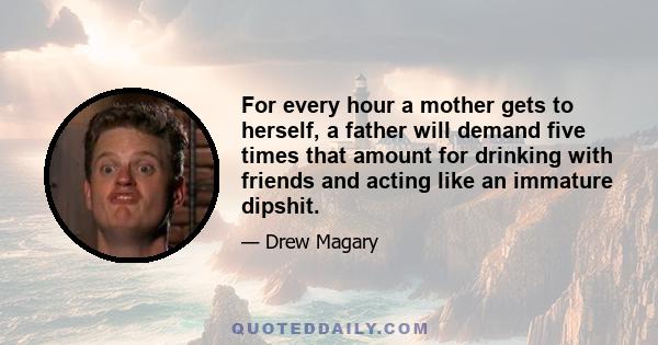 For every hour a mother gets to herself, a father will demand five times that amount for drinking with friends and acting like an immature dipshit.