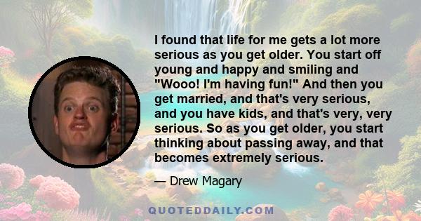 I found that life for me gets a lot more serious as you get older. You start off young and happy and smiling and Wooo! I'm having fun! And then you get married, and that's very serious, and you have kids, and that's