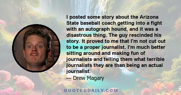 I posted some story about the Arizona State baseball coach getting into a fight with an autograph hound, and it was a disastrous thing. The guy rescinded his story. It proved to me that I'm not cut out to be a proper