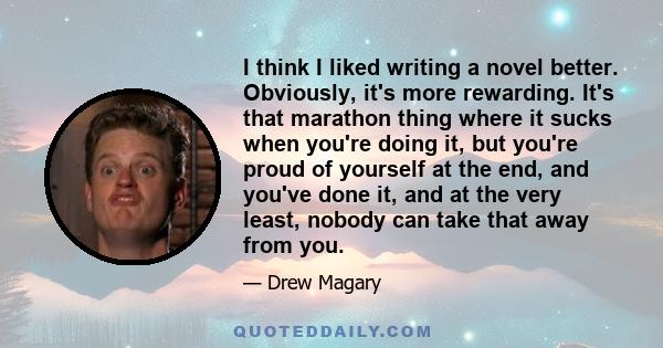 I think I liked writing a novel better. Obviously, it's more rewarding. It's that marathon thing where it sucks when you're doing it, but you're proud of yourself at the end, and you've done it, and at the very least,