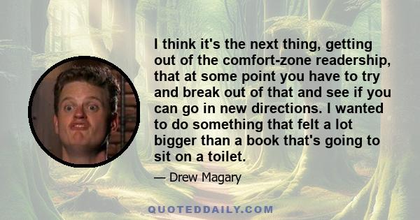 I think it's the next thing, getting out of the comfort-zone readership, that at some point you have to try and break out of that and see if you can go in new directions. I wanted to do something that felt a lot bigger