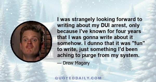 I was strangely looking forward to writing about my DUI arrest, only because I've known for four years that I was gonna write about it somehow. I dunno that it was fun to write, just something I'd been aching to purge