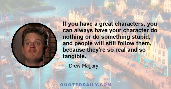 If you have a great characters, you can always have your character do nothing or do something stupid, and people will still follow them, because they're so real and so tangible.