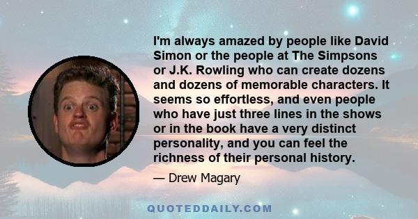 I'm always amazed by people like David Simon or the people at The Simpsons or J.K. Rowling who can create dozens and dozens of memorable characters. It seems so effortless, and even people who have just three lines in