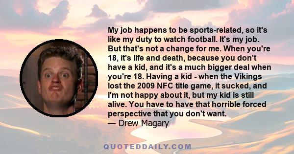 My job happens to be sports-related, so it's like my duty to watch football. It's my job. But that's not a change for me. When you're 18, it's life and death, because you don't have a kid, and it's a much bigger deal