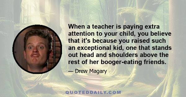 When a teacher is paying extra attention to your child, you believe that it's because you raised such an exceptional kid, one that stands out head and shoulders above the rest of her booger-eating friends.