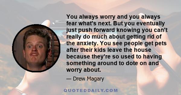 You always worry and you always fear what's next. But you eventually just push forward knowing you can't really do much about getting rid of the anxiety. You see people get pets after their kids leave the house because