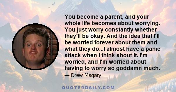 You become a parent, and your whole life becomes about worrying. You just worry constantly whether they'll be okay. And the idea that I'll be worried forever about them and what they do...I almost have a panic attack