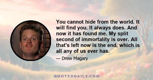 You cannot hide from the world. It will find you. It always does. And now it has found me. My split second of immortality is over. All that's left now is the end, which is all any of us ever has.