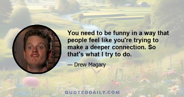 You need to be funny in a way that people feel like you're trying to make a deeper connection. So that's what I try to do.