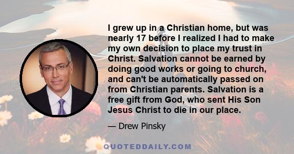 I grew up in a Christian home, but was nearly 17 before I realized I had to make my own decision to place my trust in Christ. Salvation cannot be earned by doing good works or going to church, and can't be automatically 