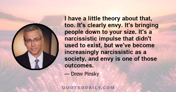 I have a little theory about that, too. It's clearly envy. It's bringing people down to your size. It's a narcissistic impulse that didn't used to exist, but we've become increasingly narcissistic as a society, and envy 