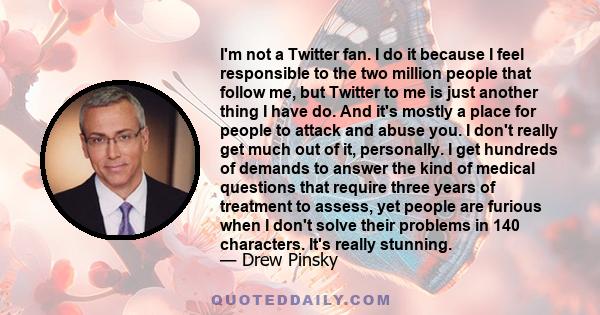 I'm not a Twitter fan. I do it because I feel responsible to the two million people that follow me, but Twitter to me is just another thing I have do. And it's mostly a place for people to attack and abuse you. I don't