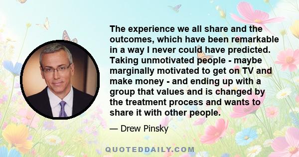 The experience we all share and the outcomes, which have been remarkable in a way I never could have predicted. Taking unmotivated people - maybe marginally motivated to get on TV and make money - and ending up with a