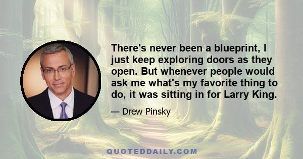 There's never been a blueprint, I just keep exploring doors as they open. But whenever people would ask me what's my favorite thing to do, it was sitting in for Larry King.