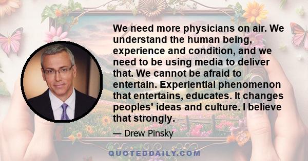 We need more physicians on air. We understand the human being, experience and condition, and we need to be using media to deliver that. We cannot be afraid to entertain. Experiential phenomenon that entertains,