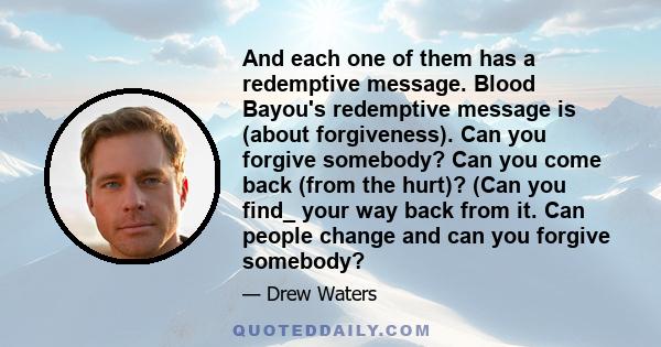 And each one of them has a redemptive message. Blood Bayou's redemptive message is (about forgiveness). Can you forgive somebody? Can you come back (from the hurt)? (Can you find_ your way back from it. Can people