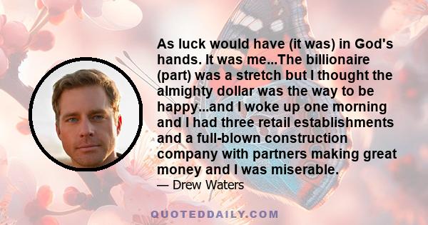 As luck would have (it was) in God's hands. It was me...The billionaire (part) was a stretch but I thought the almighty dollar was the way to be happy...and I woke up one morning and I had three retail establishments