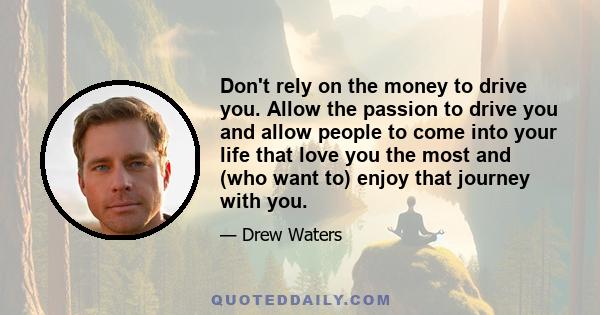 Don't rely on the money to drive you. Allow the passion to drive you and allow people to come into your life that love you the most and (who want to) enjoy that journey with you.