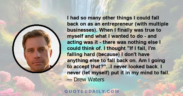 I had so many other things I could fall back on as an entrepreneur (with multiple businesses). When I finally was true to myself and what I wanted to do - and acting was it - there was nothing else I could think of. I