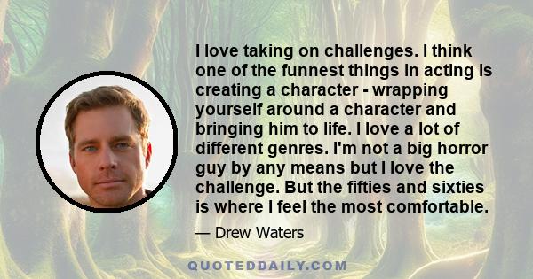 I love taking on challenges. I think one of the funnest things in acting is creating a character - wrapping yourself around a character and bringing him to life. I love a lot of different genres. I'm not a big horror