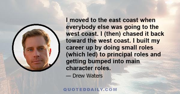 I moved to the east coast when everybody else was going to the west coast. I (then) chased it back toward the west coast. I built my career up by doing small roles (which led) to principal roles and getting bumped into