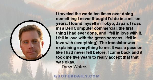 I traveled the world ten times over doing something I never thought I'd do in a million years. I found myself in Tokyo, Japan. I (was in) a Dell Computer commercial, the first thing I had ever done, and I fell in love