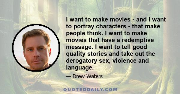 I want to make movies - and I want to portray characters - that make people think. I want to make movies that have a redemptive message. I want to tell good quality stories and take out the derogatory sex, violence and