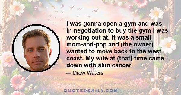 I was gonna open a gym and was in negotiation to buy the gym I was working out at. It was a small mom-and-pop and (the owner) wanted to move back to the west coast. My wife at (that) time came down with skin cancer.