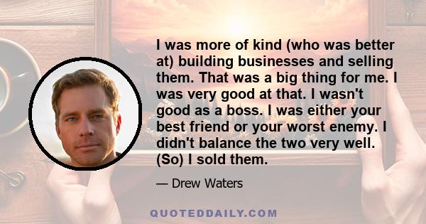 I was more of kind (who was better at) building businesses and selling them. That was a big thing for me. I was very good at that. I wasn't good as a boss. I was either your best friend or your worst enemy. I didn't