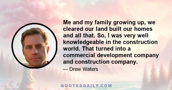 Me and my family growing up, we cleared our land built our homes and all that. So, I was very well knowledgeable in the construction world. That turned into a commercial development company and construction company.